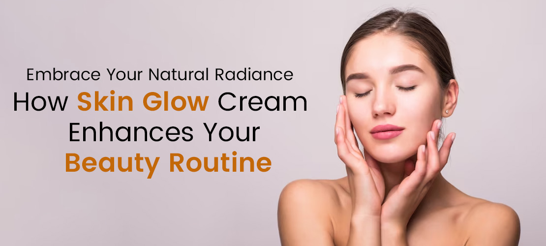 EMBRACE YOUR NATURAL RADIANCE: HOW SKIN GLOW CREAM ENHANCES YOUR BEAUTY ROUTINE
